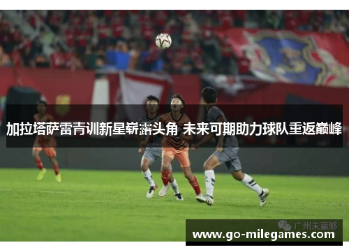 加拉塔萨雷青训新星崭露头角 未来可期助力球队重返巅峰 加拉塔萨雷青训新星崭露头角 未来可期助力球队重返巅峰