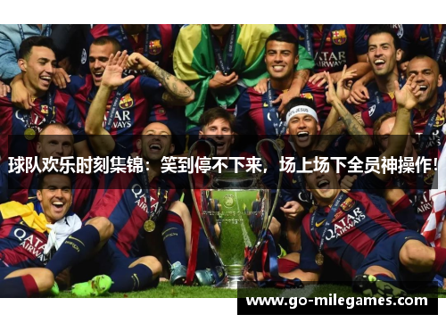 球队欢乐时刻集锦：笑到停不下来，场上场下全员神操作！