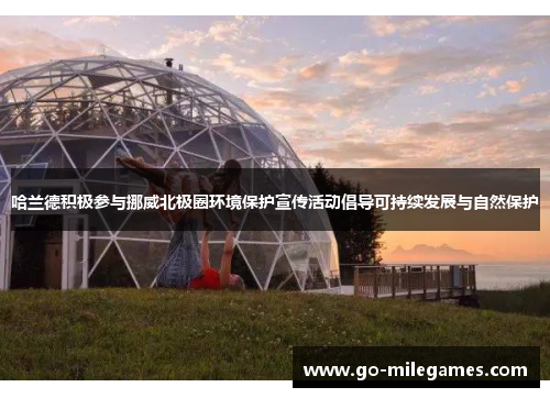 哈兰德积极参与挪威北极圈环境保护宣传活动倡导可持续发展与自然保护 哈兰德积极参与挪威北极圈环境保护宣传活动倡导可持续发展与自然保护