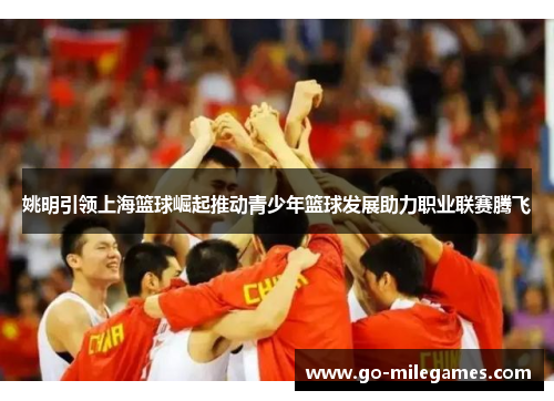 姚明引领上海篮球崛起推动青少年篮球发展助力职业联赛腾飞 姚明引领上海篮球崛起推动青少年篮球发展助力职业联赛腾飞