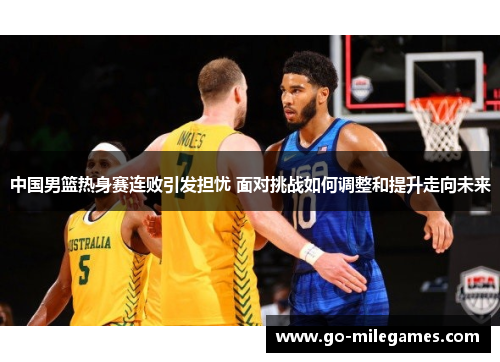 中国男篮热身赛连败引发担忧 面对挑战如何调整和提升走向未来