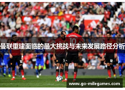 曼联重建面临的最大挑战与未来发展路径分析 曼联重建面临的最大挑战与未来发展路径分析