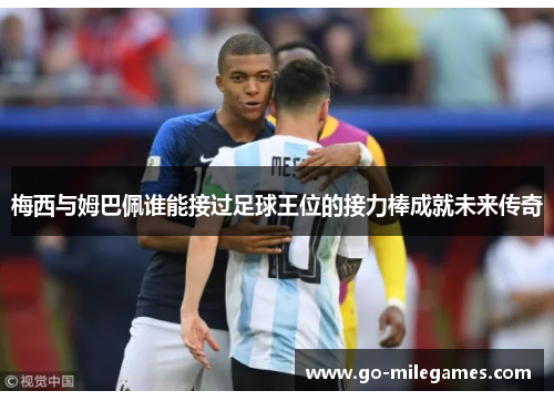 梅西与姆巴佩谁能接过足球王位的接力棒成就未来传奇