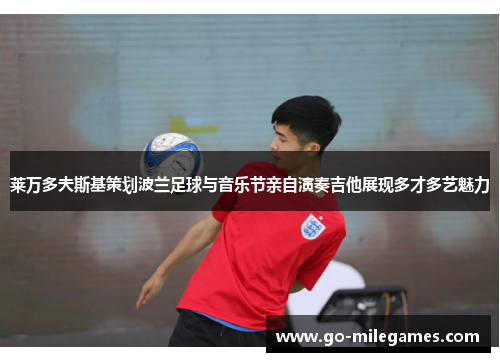 莱万多夫斯基策划波兰足球与音乐节亲自演奏吉他展现多才多艺魅力 莱万多夫斯基策划波兰足球与音乐节亲自演奏吉他展现多才多艺魅力