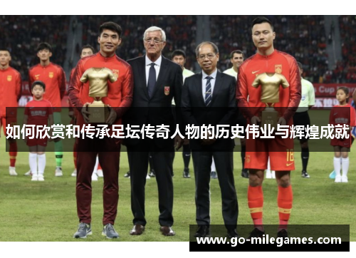 如何欣赏和传承足坛传奇人物的历史伟业与辉煌成就