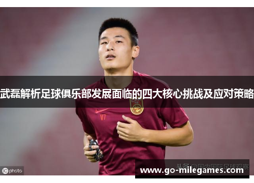 武磊解析足球俱乐部发展面临的四大核心挑战及应对策略 武磊解析足球俱乐部发展面临的四大核心挑战及应对策略