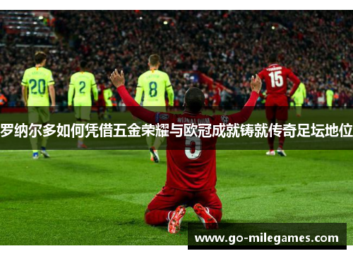 罗纳尔多如何凭借五金荣耀与欧冠成就铸就传奇足坛地位 罗纳尔多如何凭借五金荣耀与欧冠成就铸就传奇足坛地位