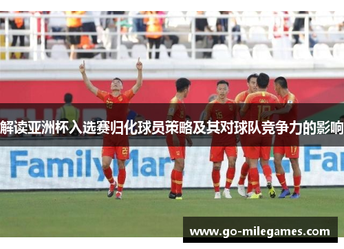 解读亚洲杯入选赛归化球员策略及其对球队竞争力的影响 解读亚洲杯入选赛归化球员策略及其对球队竞争力的影响
