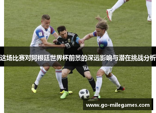 这场比赛对阿根廷世界杯前景的深远影响与潜在挑战分析 这场比赛对阿根廷世界杯前景的深远影响与潜在挑战分析