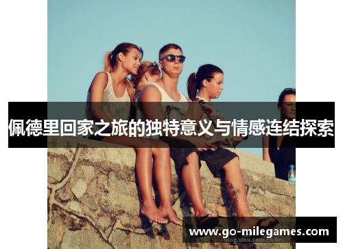 佩德里回家之旅的独特意义与情感连结探索 佩德里回家之旅的独特意义与情感连结探索