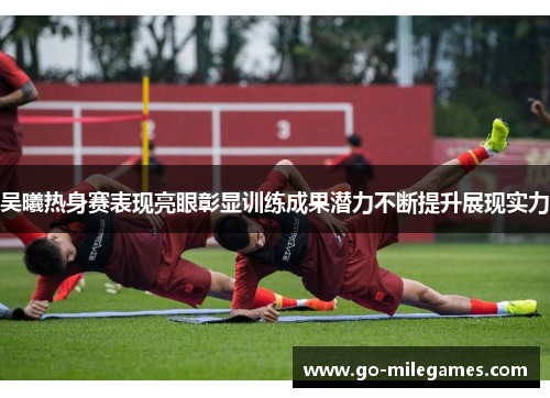 吴曦热身赛表现亮眼彰显训练成果潜力不断提升展现实力 吴曦热身赛表现亮眼彰显训练成果潜力不断提升展现实力