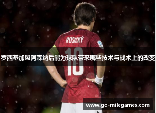 罗西基加盟阿森纳后能为球队带来哪些技术与战术上的改变