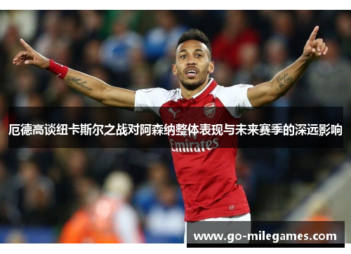厄德高谈纽卡斯尔之战对阿森纳整体表现与未来赛季的深远影响