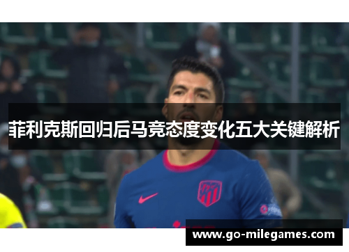 菲利克斯回归后马竞态度变化五大关键解析 菲利克斯回归后马竞态度变化五大关键解析