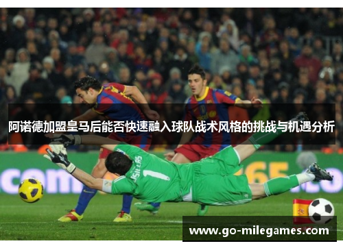 阿诺德加盟皇马后能否快速融入球队战术风格的挑战与机遇分析 阿诺德加盟皇马后能否快速融入球队战术风格的挑战与机遇分析
