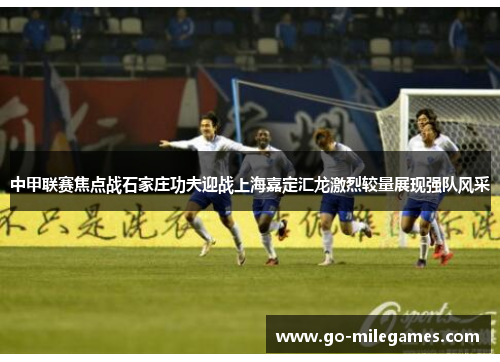 中甲联赛焦点战石家庄功夫迎战上海嘉定汇龙激烈较量展现强队风采