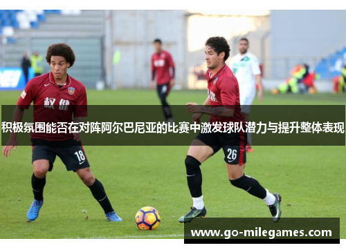 积极氛围能否在对阵阿尔巴尼亚的比赛中激发球队潜力与提升整体表现