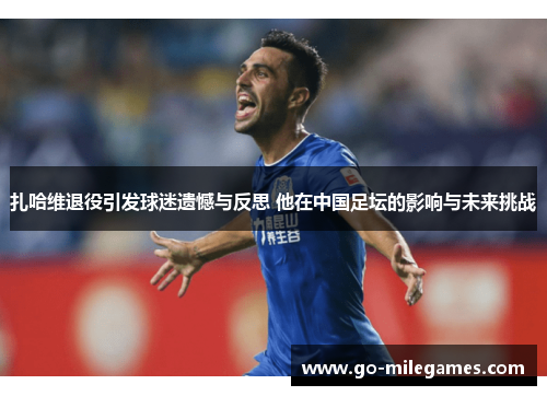 扎哈维退役引发球迷遗憾与反思 他在中国足坛的影响与未来挑战 扎哈维退役引发球迷遗憾与反思 他在中国足坛的影响与未来挑战