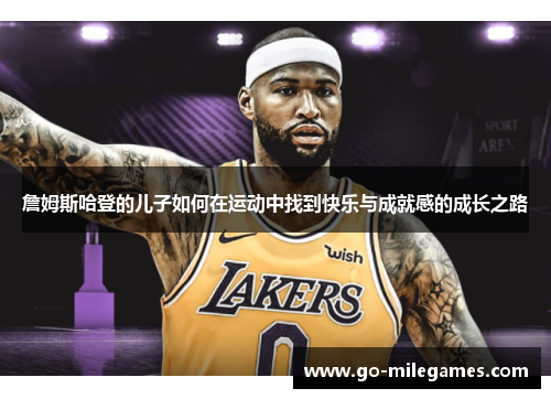 詹姆斯哈登的儿子如何在运动中找到快乐与成就感的成长之路 詹姆斯哈登的儿子如何在运动中找到快乐与成就感的成长之路