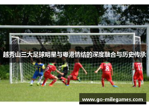 越秀山三大足球明星与粤港情结的深度融合与历史传承 越秀山三大足球明星与粤港情结的深度融合与历史传承