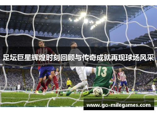足坛巨星辉煌时刻回顾与传奇成就再现球场风采 足坛巨星辉煌时刻回顾与传奇成就再现球场风采