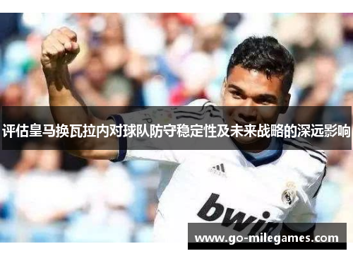 评估皇马换瓦拉内对球队防守稳定性及未来战略的深远影响 评估皇马换瓦拉内对球队防守稳定性及未来战略的深远影响